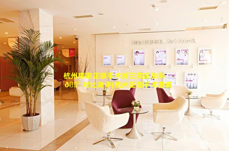 杭州哪家正颌手术好三院皮肤科 🌳 对比测评(杭州正颌手术费用一般是 🦢 多少钱)